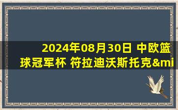 2024年08月30日 中欧篮球冠军杯 符拉迪沃斯托克·迪纳摩62 - 80奥西耶克 全场集锦